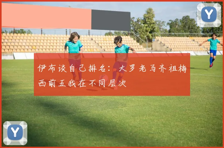 伊布谈自己排名:大罗老马齐祖梅西前五我在不同层次