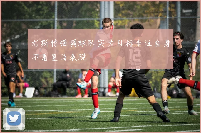 尤斯特强调球队实力目标专注自身不看皇马表现