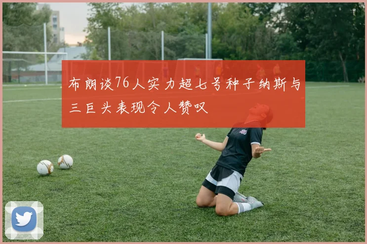 布朗谈76人实力超七号种子纳斯与三巨头表现令人赞叹