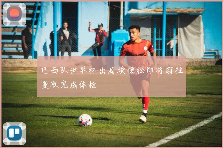 巴西队世界杯出局埃德松即将前往曼联完成体检