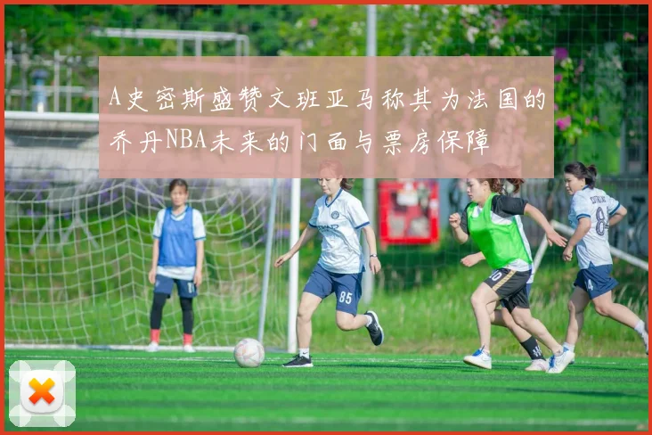 A史密斯盛赞文班亚马称其为法国的乔丹NBA未来的门面与票房保障