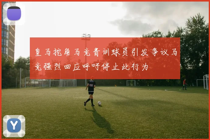 皇马挖角马竞青训球员引发争议马竞强烈回应呼吁停止此行为