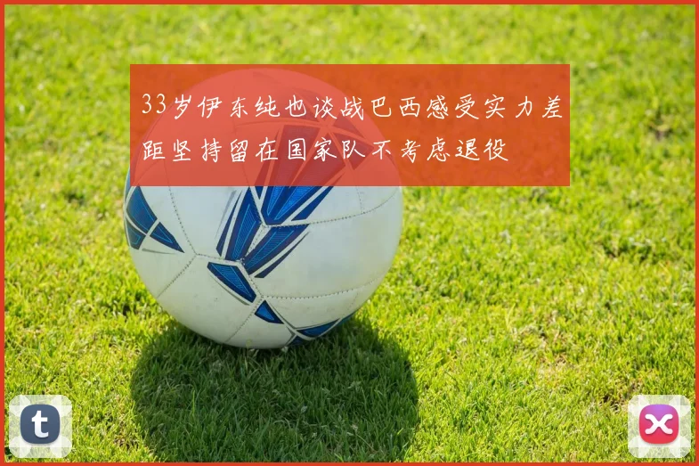 33岁伊东纯也谈战巴西感受实力差距坚持留在国家队不考虑退役