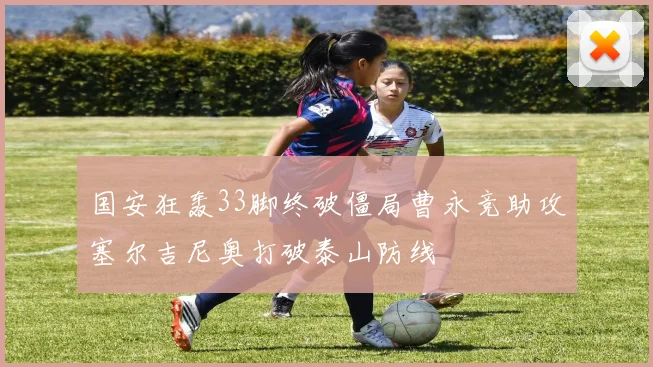 国安狂轰33脚终破僵局曹永竞助攻塞尔吉尼奥打破泰山防线