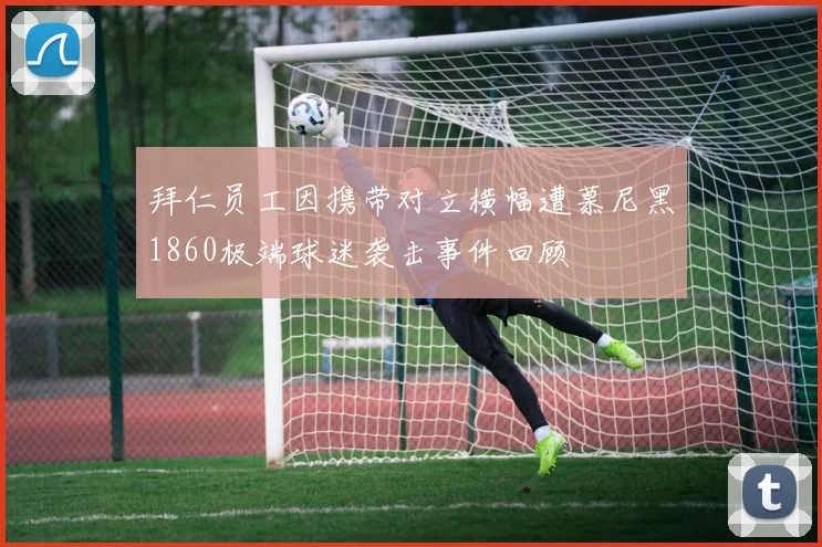 拜仁员工因携带对立横幅遭慕尼黑1860极端球迷袭击事件回顾