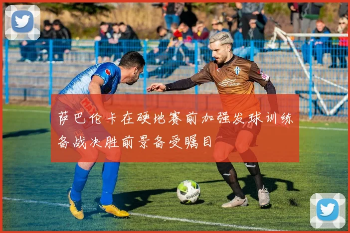 萨巴伦卡在硬地赛前加强发球训练备战决胜前景备受瞩目