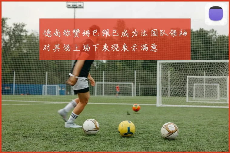德尚称赞姆巴佩已成为法国队领袖对其场上场下表现表示满意