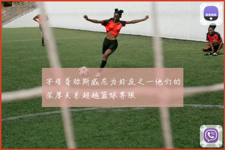 字母哥称斯威尼为好友之一他们的深厚关系超越篮球界限