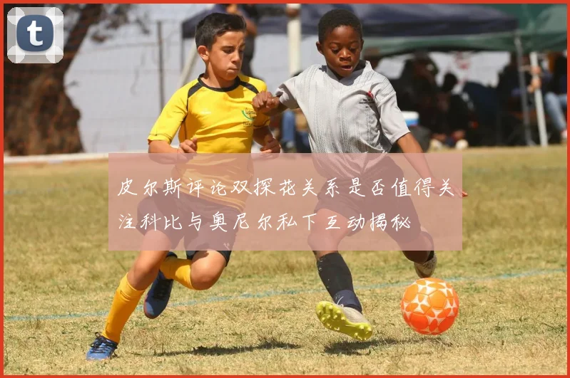 皮尔斯评论双探花关系是否值得关注科比与奥尼尔私下互动揭秘