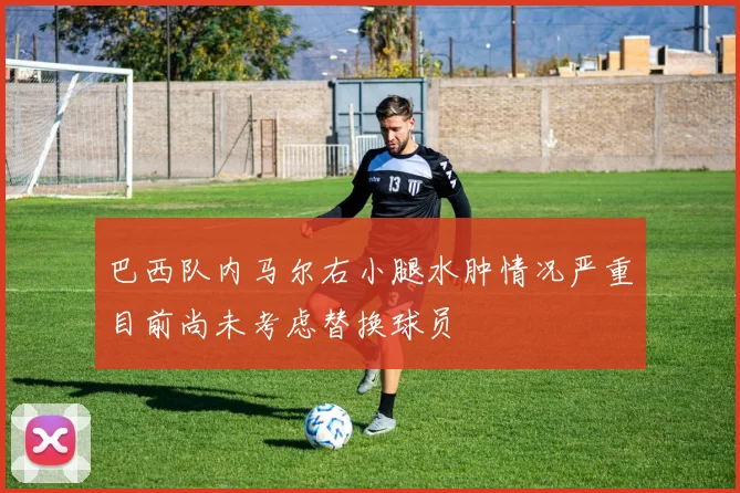 巴西队内马尔右小腿水肿情况严重目前尚未考虑替换球员