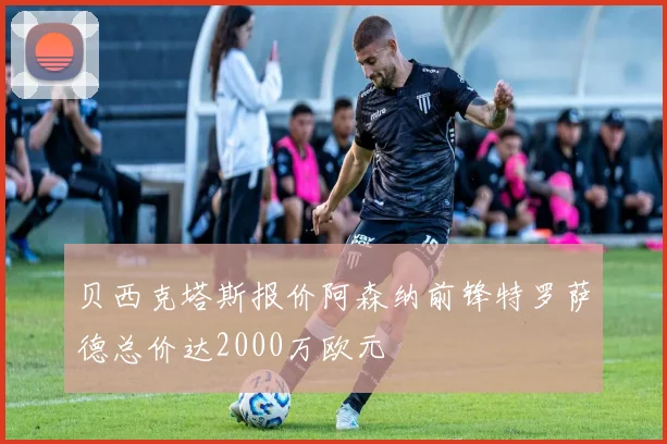 贝西克塔斯报价阿森纳前锋特罗萨德总价达2000万欧元