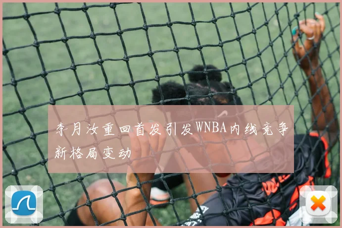 李月汝重回首发引发WNBA内线竞争新格局变动