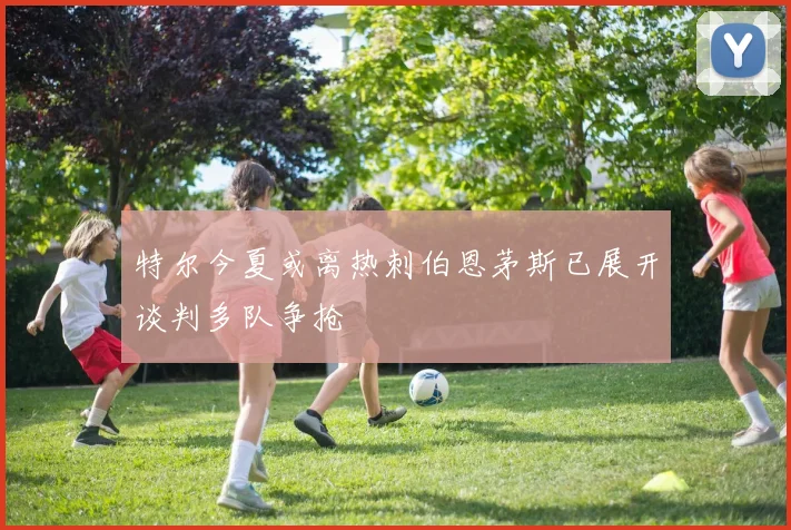 特尔今夏或离热刺伯恩茅斯已展开谈判多队争抢