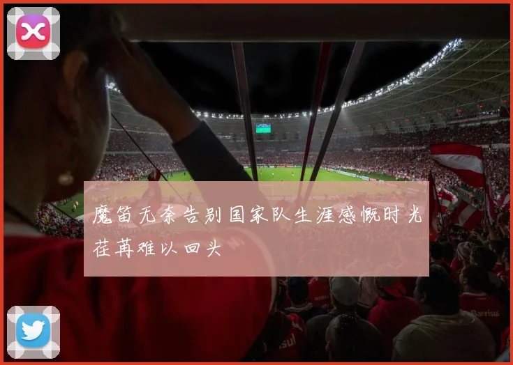 魔笛无奈告别国家队生涯感慨时光荏苒难以回头