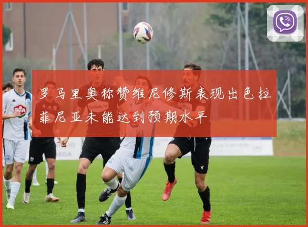 罗马里奥称赞维尼修斯表现出色拉菲尼亚未能达到预期水平