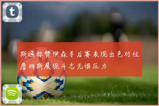 斯通称赞伊森季后赛表现出色对位詹姆斯展现斗志无惧压力