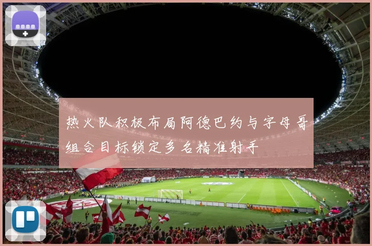 热火队积极布局阿德巴约与字母哥组合目标锁定多名精准射手
