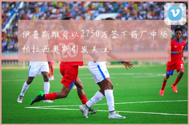 伊普斯维奇以2750万签下药厂中场帕拉西奥斯引发关注