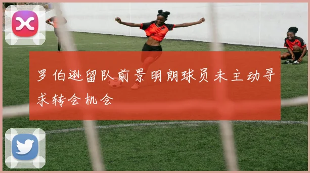 罗伯逊留队前景明朗球员未主动寻求转会机会