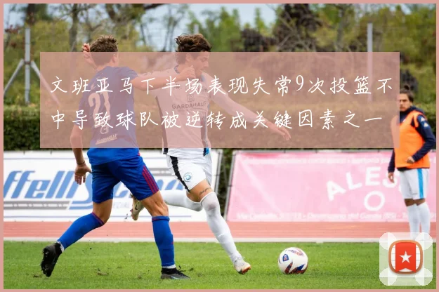 文班亚马下半场表现失常9次投篮不中导致球队被逆转成关键因素之一