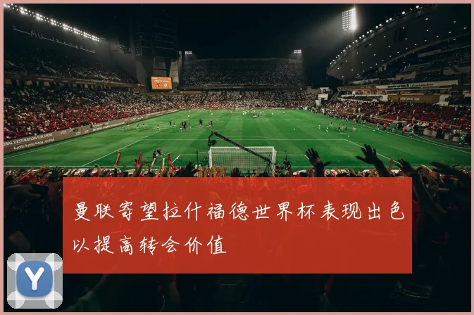 曼联寄望拉什福德世界杯表现出色以提高转会价值