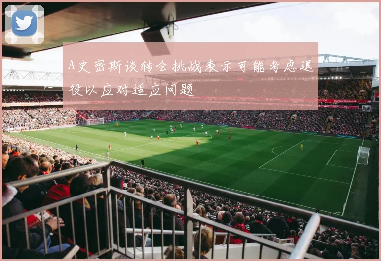A史密斯谈转会挑战表示可能考虑退役以应对适应问题