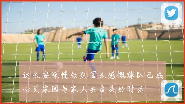 达米安深情告别国米感慨球队已成心灵家园与家人共度美好时光