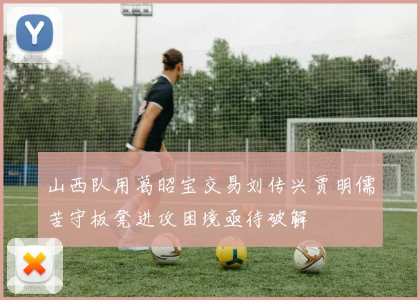 山西队用葛昭宝交易刘传兴贾明儒苦守板凳进攻困境亟待破解
