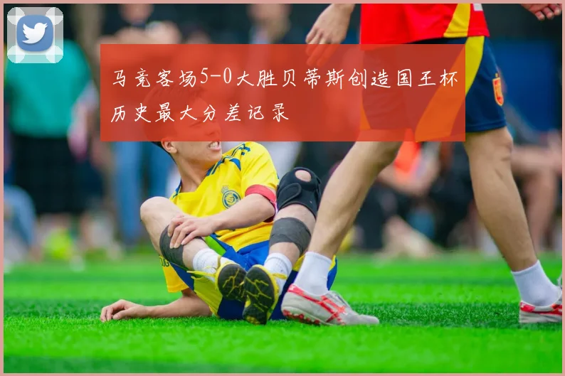 马竞客场5-0大胜贝蒂斯创造国王杯历史最大分差记录