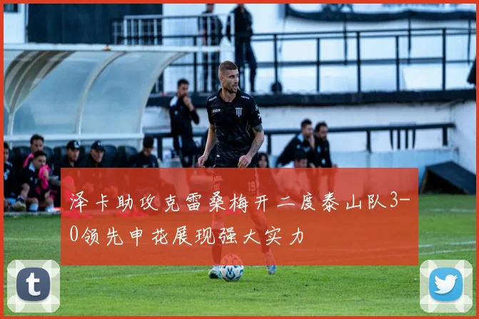 泽卡助攻克雷桑梅开二度泰山队3-0领先申花展现强大实力
