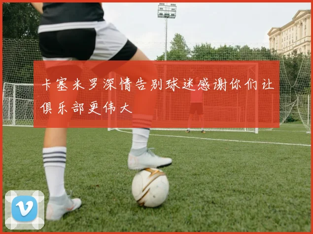 卡塞米罗深情告别球迷感谢你们让俱乐部更伟大