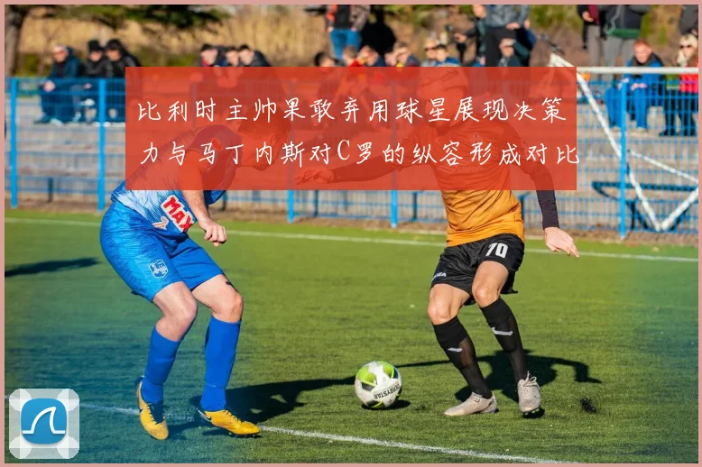 比利时主帅果敢弃用球星展现决策力与马丁内斯对C罗的纵容形成对比